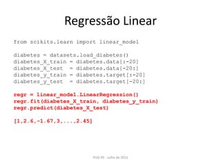 Regressão LinearPUG-PE - Julho de 2011fromscikits.learnimportlinear_modeldiabetes = datasets.load_diabetes()diabetes_X_train = diabetes.data[:-20]diabetes_X_test  = diabetes.data[-20:]diabetes_y_train = diabetes.target[:-20]diabetes_y_test  = diabetes.target[-20:]regr = linear_model.LinearRegression()regr.fit(diabetes_X_train, diabetes_y_train)regr.predict(diabetes_X_test)[1,2.6,-1.67,3,...,2.45]