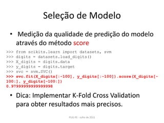 Seleção de Modelo Medição da qualidade de predição do modelo através do método scoreDica: Implementar K-FoldCrossValidation para obter resultados mais precisos.PUG-PE - Julho de 2011>>> fromscikits.learnimportdatasets, svm>>> digits = datasets.load_digits()>>> X_digits = digits.data>>> y_digits = digits.target>>> svc = svm.SVC()>>> svc.fit(X_digits[:-100], y_digits[:-100]).score(X_digits[-100:], y_digits[-100:])0.97999999999999998