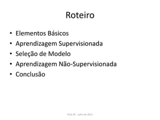 RoteiroElementos BásicosAprendizagem SupervisionadaSeleção de ModeloAprendizagem Não-SupervisionadaConclusãoPUG-PE - Julho de 2011