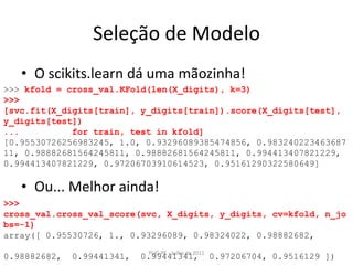 Seleção de ModeloO scikits.learn dá uma mãozinha!Ou... Melhor ainda!PUG-PE - Julho de 2011>>> kfold = cross_val.KFold(len(X_digits), k=3)>>> [svc.fit(X_digits[train], y_digits[train]).score(X_digits[test], y_digits[test])...          for train, test in kfold][0.95530726256983245, 1.0, 0.93296089385474856, 0.98324022346368711, 0.98882681564245811, 0.98882681564245811, 0.994413407821229, 0.994413407821229, 0.97206703910614523, 0.95161290322580649]>>> cross_val.cross_val_score(svc, X_digits, y_digits, cv=kfold, n_jobs=-1)array([ 0.95530726, 1., 0.93296089, 0.98324022, 0.98882682,        0.98882682,  0.99441341,  0.99441341,  0.97206704, 0.9516129 ])