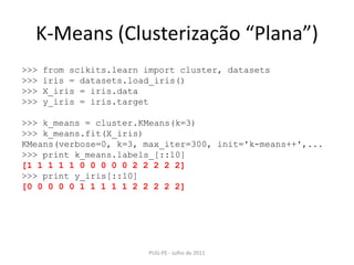 K-Means (Clusterização “Plana”)PUG-PE - Julho de 2011>>> fromscikits.learnimport cluster, datasets>>> iris = datasets.load_iris()>>> X_iris = iris.data>>> y_iris = iris.target>>> k_means = cluster.KMeans(k=3)>>> k_means.fit(X_iris) KMeans(verbose=0, k=3, max_iter=300, init='k-means++',...>>> printk_means.labels_[::10][1 1 1 1 1 0 0 0 0 0 2 2 2 2 2]>>> printy_iris[::10][0 0 0 0 0 1 1 1 1 1 2 2 2 2 2]