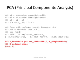 PCA (Principal Componente Analysis)PUG-PE - Julho de 2011>>> x1 = np.random.normal(size=100)>>> x2 = np.random.normal(size=100)>>> x3 = x1 + x2>>> X = np.c_[x1, x2, x3]>>> fromscikits.learnimportdecomposition>>> pca = decomposition.PCA()>>> pca.fit(X)>>> printpca.explained_variance_[  2.77227227e+00,   1.14228495e+00,   2.66364138e-32]>>> X_reduced = pca.fit_transform(X, n_components=2)>>> X_reduced.shape(100, 2)