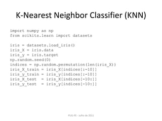 K-NearestNeighborClassifier (KNN)PUG-PE - Julho de 2011import numpy as npfrom scikits.learn import datasetsiris = datasets.load_iris()iris_X = iris.datairis_y = iris.targetnp.random.seed(0)indices = np.random.permutation(len(iris_X))iris_X_train = iris_X[indices[:-10]]iris_y_train = iris_y[indices[:-10]]iris_X_test  = iris_X[indices[-10:]]iris_y_test  = iris_y[indices[-10:]]