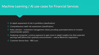 Machine Learning / AI use-cases for Financial Services
 In-depth assessment of risk in portfolios (classification)
 Comprehensive credit-risk assessment (classification)
 Robo-advisers – investment management robots providing automated advice to investor
(recommender system)
 Analysing companies’ currency exposure to gain more in-depth insights into their expected
earnings well before their quarterly announcement – used at Blackrock (regression)
 Customer Service bots - RBS-Luvo.
 