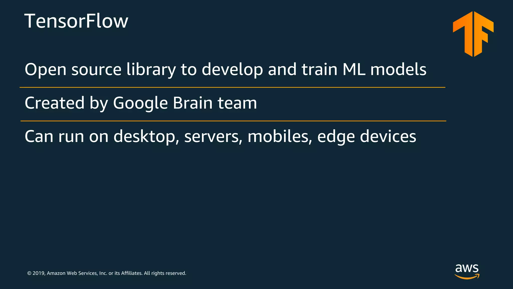 © 2019, Amazon Web Services, Inc. or its Affiliates. All rights reserved.
TensorFlow
Open source library to develop and train ML models
Created by Google Brain team
Can run on desktop, servers, mobiles, edge devices
 