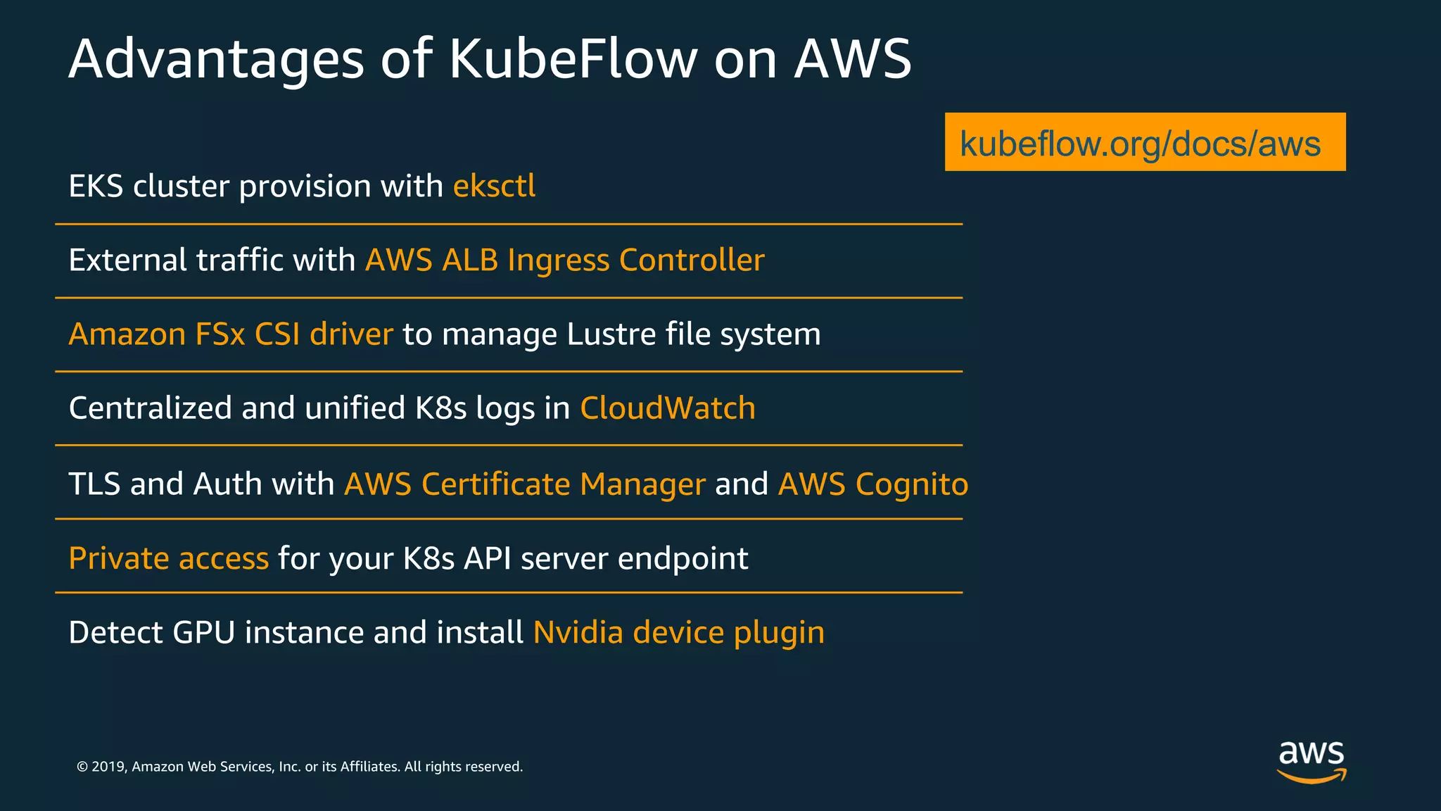 © 2019, Amazon Web Services, Inc. or its Affiliates. All rights reserved.
Advantages of KubeFlow on AWS
EKS cluster provision with
External traffic with
to manage Lustre file system
Centralized and unified K8s logs in
TLS and Auth with and
for your K8s API server endpoint
Detect GPU instance and install
kubeflow.org/docs/aws
 