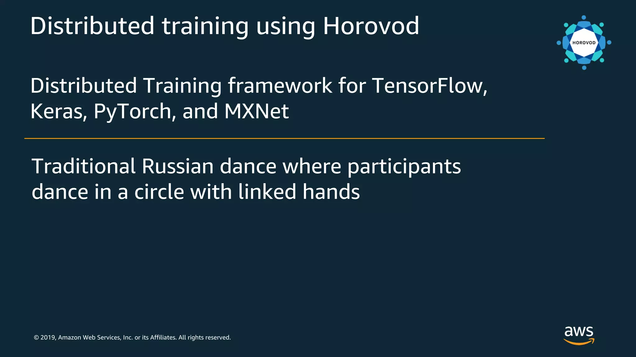 © 2019, Amazon Web Services, Inc. or its Affiliates. All rights reserved.
Distributed training using Horovod
Distributed Training framework for TensorFlow,
Keras, PyTorch, and MXNet
Traditional Russian dance where participants
dance in a circle with linked hands
 
