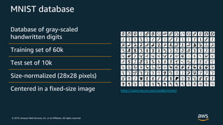 © 2019, Amazon Web Services, Inc. or its Affiliates. All rights reserved.
MNIST database
Database of gray-scaled
handwritten digits
Training set of 60k
Test set of 10k
Size-normalized (28x28 pixels)
Centered in a fixed-size image
 