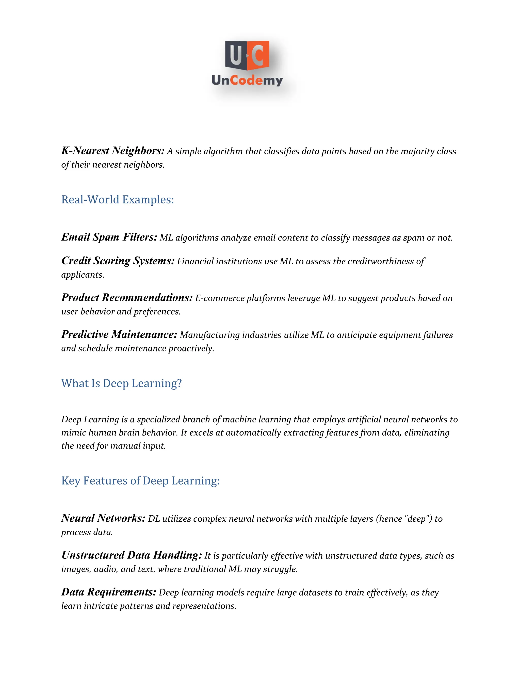 K-Nearest Neighbors: A simple algorithm that classifies data points based on the majority class
of their nearest neighbors.
Real-World Examples:
Email Spam Filters: ML algorithms analyze email content to classify messages as spam or not.
Credit Scoring Systems: Financial institutions use ML to assess the creditworthiness of
applicants.
Product Recommendations: E-commerce platforms leverage ML to suggest products based on
user behavior and preferences.
Predictive Maintenance: Manufacturing industries utilize ML to anticipate equipment failures
and schedule maintenance proactively.
What Is Deep Learning?
Deep Learning is a specialized branch of machine learning that employs artificial neural networks to
mimic human brain behavior. It excels at automatically extracting features from data, eliminating
the need for manual input.
Key Features of Deep Learning:
Neural Networks: DL utilizes complex neural networks with multiple layers (hence "deep") to
process data.
Unstructured Data Handling: It is particularly effective with unstructured data types, such as
images, audio, and text, where traditional ML may struggle.
Data Requirements: Deep learning models require large datasets to train effectively, as they
learn intricate patterns and representations.
 