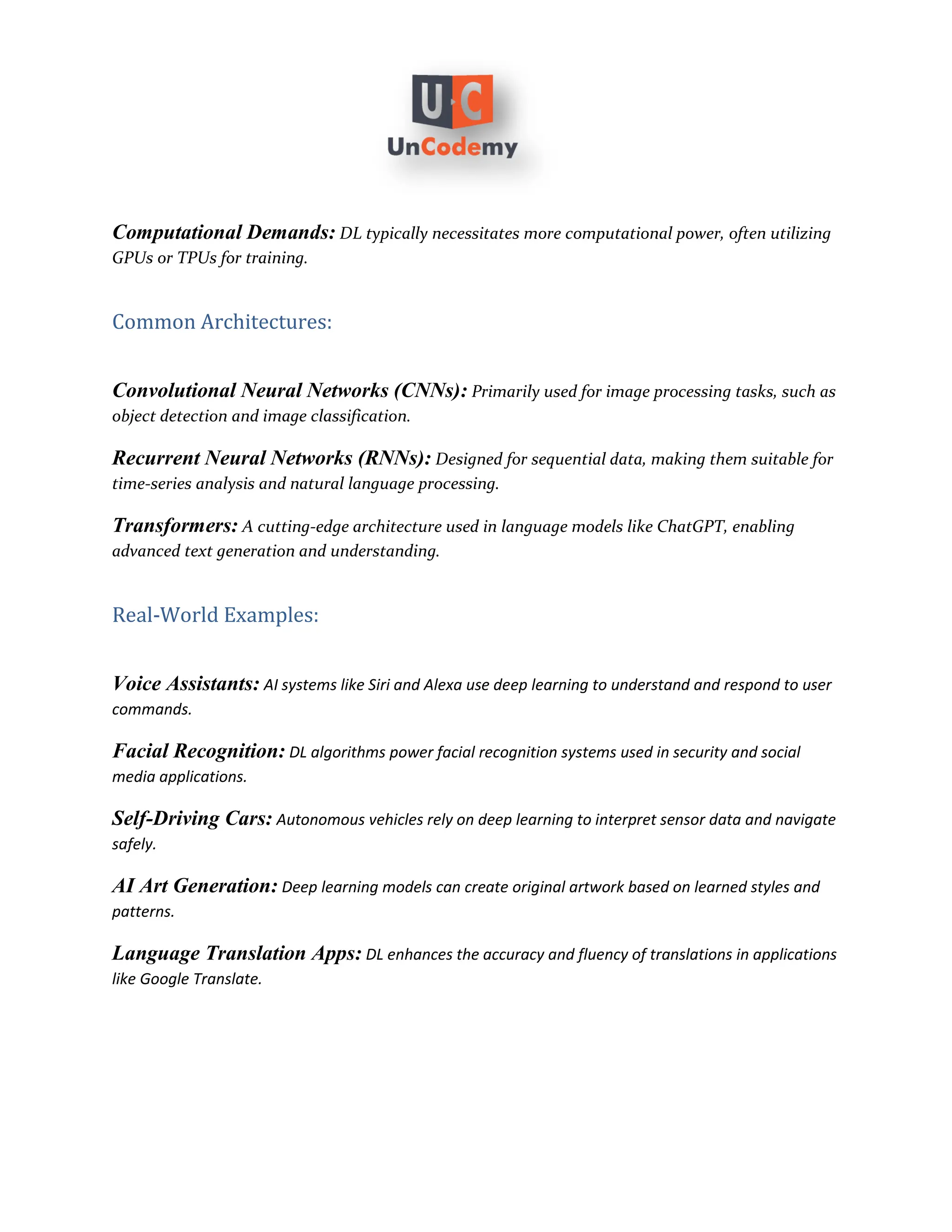 Computational Demands: DL typically necessitates more computational power, often utilizing
GPUs or TPUs for training.
Common Architectures:
Convolutional Neural Networks (CNNs): Primarily used for image processing tasks, such as
object detection and image classification.
Recurrent Neural Networks (RNNs): Designed for sequential data, making them suitable for
time-series analysis and natural language processing.
Transformers: A cutting-edge architecture used in language models like ChatGPT, enabling
advanced text generation and understanding.
Real-World Examples:
Voice Assistants: AI systems like Siri and Alexa use deep learning to understand and respond to user
commands.
Facial Recognition: DL algorithms power facial recognition systems used in security and social
media applications.
Self-Driving Cars: Autonomous vehicles rely on deep learning to interpret sensor data and navigate
safely.
AI Art Generation: Deep learning models can create original artwork based on learned styles and
patterns.
Language Translation Apps: DL enhances the accuracy and fluency of translations in applications
like Google Translate.
 