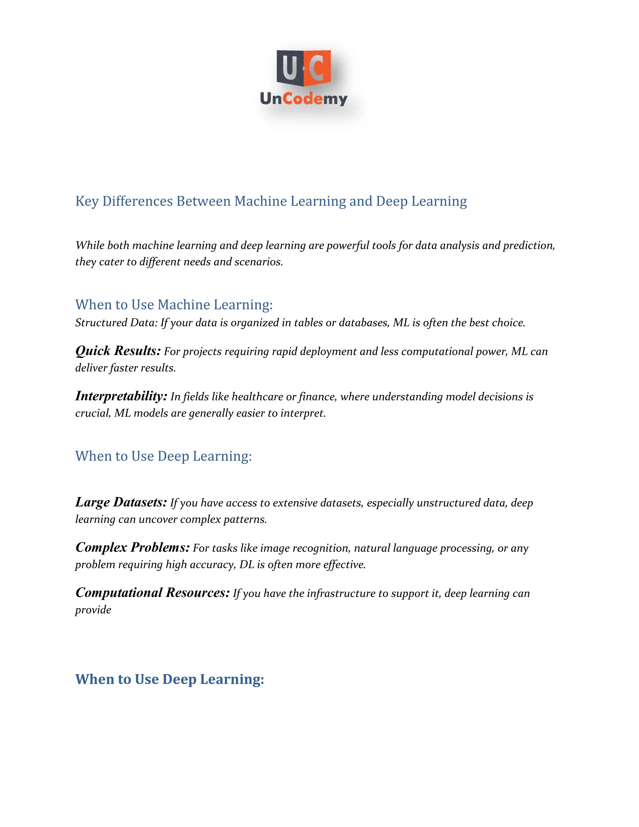 Key Differences Between Machine Learning and Deep Learning
While both machine learning and deep learning are powerful tools for data analysis and prediction,
they cater to different needs and scenarios.
When to Use Machine Learning:
Structured Data: If your data is organized in tables or databases, ML is often the best choice.
Quick Results: For projects requiring rapid deployment and less computational power, ML can
deliver faster results.
Interpretability: In fields like healthcare or finance, where understanding model decisions is
crucial, ML models are generally easier to interpret.
When to Use Deep Learning:
Large Datasets: If you have access to extensive datasets, especially unstructured data, deep
learning can uncover complex patterns.
Complex Problems: For tasks like image recognition, natural language processing, or any
problem requiring high accuracy, DL is often more effective.
Computational Resources: If you have the infrastructure to support it, deep learning can
provide
When to Use Deep Learning:
 