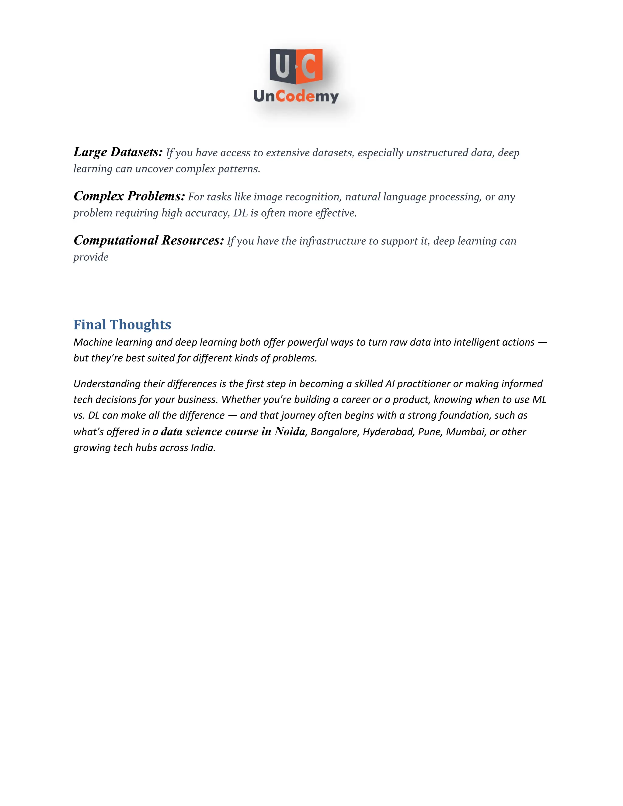 Large Datasets: If you have access to extensive datasets, especially unstructured data, deep
learning can uncover complex patterns.
Complex Problems: For tasks like image recognition, natural language processing, or any
problem requiring high accuracy, DL is often more effective.
Computational Resources: If you have the infrastructure to support it, deep learning can
provide
Final Thoughts
Machine learning and deep learning both offer powerful ways to turn raw data into intelligent actions —
but they’re best suited for different kinds of problems.
Understanding their differences is the first step in becoming a skilled AI practitioner or making informed
tech decisions for your business. Whether you're building a career or a product, knowing when to use ML
vs. DL can make all the difference — and that journey often begins with a strong foundation, such as
what’s offered in a , Bangalore, Hyderabad, Pune, Mumbai, or other
data science course in Noida
growing tech hubs across India.
 