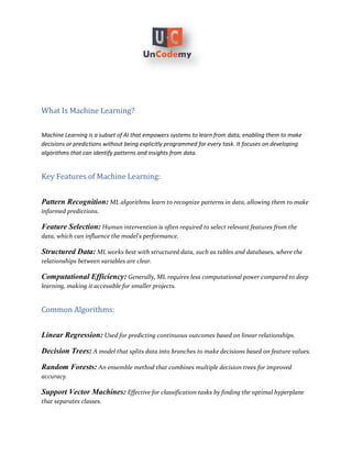 What Is Machine Learning?
Machine Learning is a subset of AI that empowers systems to learn from data, enabling them to make
decisions or predictions without being explicitly programmed for every task. It focuses on developing
algorithms that can identify patterns and insights from data.
Key Features of Machine Learning:
Pattern Recognition: ML algorithms learn to recognize patterns in data, allowing them to make
informed predictions.
Feature Selection: Human intervention is often required to select relevant features from the
data, which can influence the model's performance.
Structured Data: ML works best with structured data, such as tables and databases, where the
relationships between variables are clear.
Computational Efficiency: Generally, ML requires less computational power compared to deep
learning, making it accessible for smaller projects.
Common Algorithms:
Linear Regression: Used for predicting continuous outcomes based on linear relationships.
Decision Trees: A model that splits data into branches to make decisions based on feature values.
Random Forests: An ensemble method that combines multiple decision trees for improved
accuracy.
Support Vector Machines: Effective for classification tasks by finding the optimal hyperplane
that separates classes.
 