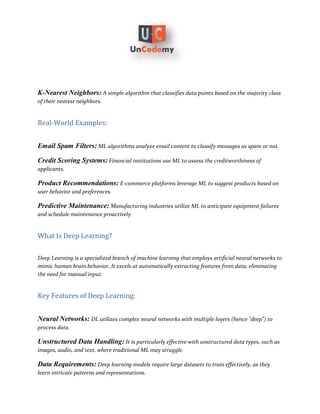K-Nearest Neighbors: A simple algorithm that classifies data points based on the majority class
of their nearest neighbors.
Real-World Examples:
Email Spam Filters: ML algorithms analyze email content to classify messages as spam or not.
Credit Scoring Systems: Financial institutions use ML to assess the creditworthiness of
applicants.
Product Recommendations: E-commerce platforms leverage ML to suggest products based on
user behavior and preferences.
Predictive Maintenance: Manufacturing industries utilize ML to anticipate equipment failures
and schedule maintenance proactively.
What Is Deep Learning?
Deep Learning is a specialized branch of machine learning that employs artificial neural networks to
mimic human brain behavior. It excels at automatically extracting features from data, eliminating
the need for manual input.
Key Features of Deep Learning:
Neural Networks: DL utilizes complex neural networks with multiple layers (hence "deep") to
process data.
Unstructured Data Handling: It is particularly effective with unstructured data types, such as
images, audio, and text, where traditional ML may struggle.
Data Requirements: Deep learning models require large datasets to train effectively, as they
learn intricate patterns and representations.
 