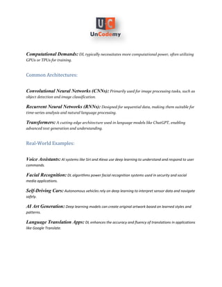 Computational Demands: DL typically necessitates more computational power, often utilizing
GPUs or TPUs for training.
Common Architectures:
Convolutional Neural Networks (CNNs): Primarily used for image processing tasks, such as
object detection and image classification.
Recurrent Neural Networks (RNNs): Designed for sequential data, making them suitable for
time-series analysis and natural language processing.
Transformers: A cutting-edge architecture used in language models like ChatGPT, enabling
advanced text generation and understanding.
Real-World Examples:
Voice Assistants: AI systems like Siri and Alexa use deep learning to understand and respond to user
commands.
Facial Recognition: DL algorithms power facial recognition systems used in security and social
media applications.
Self-Driving Cars: Autonomous vehicles rely on deep learning to interpret sensor data and navigate
safely.
AI Art Generation: Deep learning models can create original artwork based on learned styles and
patterns.
Language Translation Apps: DL enhances the accuracy and fluency of translations in applications
like Google Translate.
 