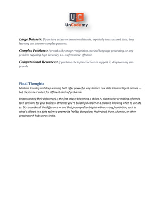 Large Datasets: If you have access to extensive datasets, especially unstructured data, deep
learning can uncover complex patterns.
Complex Problems: For tasks like image recognition, natural language processing, or any
problem requiring high accuracy, DL is often more effective.
Computational Resources: If you have the infrastructure to support it, deep learning can
provide
Final Thoughts
Machine learning and deep learning both offer powerful ways to turn raw data into intelligent actions —
but they’re best suited for different kinds of problems.
Understanding their differences is the first step in becoming a skilled AI practitioner or making informed
tech decisions for your business. Whether you're building a career or a product, knowing when to use ML
vs. DL can make all the difference — and that journey often begins with a strong foundation, such as
what’s offered in a , Bangalore, Hyderabad, Pune, Mumbai, or other
data science course in Noida
growing tech hubs across India.
 