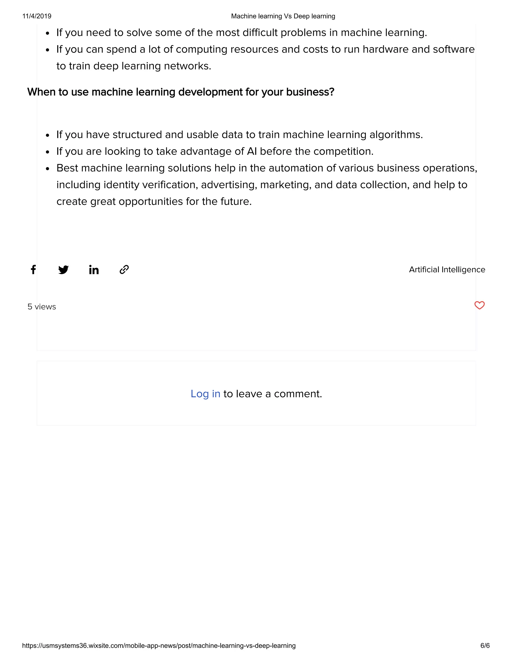 11/4/2019 Machine learning Vs Deep learning
https://usmsystems36.wixsite.com/mobile-app-news/post/machine-learning-vs-deep-learning 6/6
Artificial Intelligence
If you need to solve some of the most difficult problems in machine learning.
If you can spend a lot of computing resources and costs to run hardware and software
to train deep learning networks.
When to use machine learning development for your business?
If you have structured and usable data to train machine learning algorithms.
If you are looking to take advantage of AI before the competition.
Best machine learning solutions help in the automation of various business operations,
including identity verification, advertising, marketing, and data collection, and help to
create great opportunities for the future.
5 views
Log in to leave a comment.
 