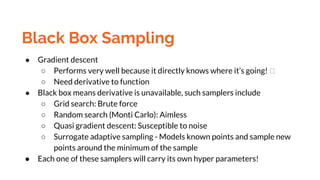 Black Box Sampling
● Gradient descent
○ Performs very well because it directly knows where it’s going!
○ Need derivative to function
● Black box means derivative is unavailable, such samplers include
○ Grid search: Brute force
○ Random search (Monti Carlo): Aimless
○ Quasi gradient descent: Susceptible to noise
○ Surrogate adaptive sampling - Models known points and sample new
points around the minimum of the sample
● Each one of these samplers will carry its own hyper parameters!
 