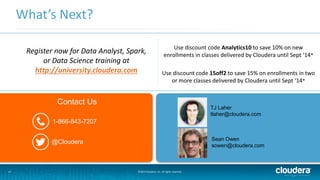 17
What’s Next?
©2014 Cloudera, Inc. All rights reserved.
TJ Laher
tlaher@cloudera.com
Sean Owen
sowen@cloudera.com
Contact Us
@Cloudera
1-866-843-7207
Use discount code Analytics10 to save 10% on new
enrollments in classes delivered by Cloudera until Sept ‘14*
Use discount code 15off2 to save 15% on enrollments in two
or more classes delivered by Cloudera until Sept ‘14*
Register now for Data Analyst, Spark,
or Data Science training at
http://university.cloudera.com
 