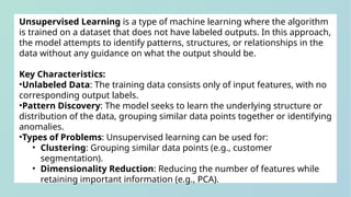 Unsupervised Learning is a type of machine learning where the algorithm
is trained on a dataset that does not have labeled outputs. In this approach,
the model attempts to identify patterns, structures, or relationships in the
data without any guidance on what the output should be.
Key Characteristics:
•Unlabeled Data: The training data consists only of input features, with no
corresponding output labels.
•Pattern Discovery: The model seeks to learn the underlying structure or
distribution of the data, grouping similar data points together or identifying
anomalies.
•Types of Problems: Unsupervised learning can be used for:
• Clustering: Grouping similar data points (e.g., customer
segmentation).
• Dimensionality Reduction: Reducing the number of features while
retaining important information (e.g., PCA).
 