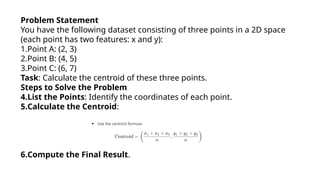 Problem Statement
You have the following dataset consisting of three points in a 2D space
(each point has two features: x and y):
1.Point A: (2, 3)
2.Point B: (4, 5)
3.Point C: (6, 7)
Task: Calculate the centroid of these three points.
Steps to Solve the Problem
4.List the Points: Identify the coordinates of each point.
5.Calculate the Centroid:
6.Compute the Final Result.
 