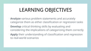 LEARNING OBJECTIVES
 Analyze various problem statements and accurately
categorize them as either classification or regression tasks
 Develop critical thinking skills by evaluating and
considering the implications of categorizing them correctly
 Apply their understanding of classification and regression
to real-world scenarios
 