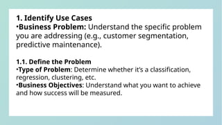 1. Identify Use Cases
•Business Problem: Understand the specific problem
you are addressing (e.g., customer segmentation,
predictive maintenance).
1.1. Define the Problem
•Type of Problem: Determine whether it’s a classification,
regression, clustering, etc.
•Business Objectives: Understand what you want to achieve
and how success will be measured.
 