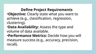 Define Project Requirements
•Objective: Clearly state what you want to
achieve (e.g., classification, regression,
clustering).
•Data Availability: Assess the type and
volume of data available.
•Performance Metrics: Decide how you will
measure success (e.g., accuracy, precision,
recall).
 