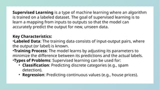 Supervised Learning is a type of machine learning where an algorithm
is trained on a labeled dataset. The goal of supervised learning is to
learn a mapping from inputs to outputs so that the model can
accurately predict the output for new, unseen data.
Key Characteristics:
•Labeled Data: The training data consists of input-output pairs, where
the output (or label) is known.
•Training Process: The model learns by adjusting its parameters to
minimize the difference between its predictions and the actual labels.
•Types of Problems: Supervised learning can be used for:
• Classification: Predicting discrete categories (e.g., spam
detection).
• Regression: Predicting continuous values (e.g., house prices).
 