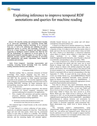  
	
  
Exploiting inference to improve temporal RDF
annotations and queries for machine reading
Robert C. Schrag
Haystax Technology
McLean, VA USA
bschrag@haystax.com
Abstract—We describe existing and anticipated future benefits
of an end-to-end methodology for annotating formal RDF
statements representing temporal knowledge to be extracted
from text, as well as for authoring and validating test and/or
application queries to exercise that knowledge. Extraction is
driven by a target ontology of temporal and domain concepts
supporting an intelligence analyst’s timeline tool. Both the tool
and the methodology are supported at several points by an
implemented temporal reasoning engine, in a way that we argue
ultimately advances machine reading technology by increasing
both sophistication and quality expectations about temporal
annotations and extraction.
Index Terms—temporal knowledge representation and
reasoning, extracting formal knowledge from text, machine
reading, annotation interfaces and validation
I. INTRODUCTION
Machine reading—that is, automatic extraction of formal
knowledge from natural language text—has been a
longstanding goal of artificial intelligence. Effective extraction
into RDF has the potential to make targeted knowledge
accessible in the semantic web. We recently supported a large-
scale evaluation of temporal knowledge extraction from text by
providing RDF/OWL ontology for target statements and a
corresponding reasoning engine for query answering. Along
the way, we discovered…
• How inference could improve annotation—the manual
extraction of formal temporal statements—and
question authoring for evaluation or for applications.
• How, coupled with annotation and question authoring
processes, inference could ultimately drive more
sophisticated machine reading capabilities.
II. TEMPORAL KNOWLEDGE REPRESENTATION AND
REASONING FOR TIMELINE DEVELOPMENT
Our temporal logic is based loosely on the event calculus
[10], as follows.
A time interval is a convex collection of time points—
intuitively, an unbroken segment of a time line. Time intervals
begin and end with time points, which may be constrained
relative to each other or relative to a calendar. The ontology
includes a rich set of relational properties over time points and
intervals, and the reasoning engine will calculate tightest
inferable bounds between any two points and will detect
contradictory time point relation sets.
A fluent is an object-level, domain statement (e.g., FluentA:	
  
attendsSchool(Jansa	
  LubljanaUniversity)) whose truth value is
a function of time. It is taken to be true at time points where it
holds and not to be true at time points where it does not hold.
We reify a fluent in an observation—a meta-level statement
whose object is a fluent, whose subject is a time interval, and
whose predicate is a holds	
   property (e.g.,
holdsThroughout(FluentA	
  Interval1), when FluentA	
  is observed
over Interval1, corresponding to, say, September, 1980).
The events of interest to us, which we call transition events,
occur at individual time points and may cause one or more
fluents to change truth value. We represent events (like the
birth of Jansa) as objects with attribute properties like agent,
patient, and location, and we relate events to time intervals with
an occurs	
  property (e.g., occursAt(BirthOfJansa	
  Point2), where
Point2	
  is associated with an interval corresponding to the date
September 17, 1958). As usual with the event calculus, such
events can initiate fluents (e.g., occursAt(BirthOfJansa	
  Point2)	
  
initiates FluentB:	
   alive(Jansa	
   Interval3), where Interval3	
   is
begun by Point2) or terminate them (e.g., DeathOfJansa… ).
The temporal reasoning engine implements appropriate axioms
to perform fluent initiation and termination.
Note that an observer may report information about the
temporal extent of a fluent without communicating anything
about initiation or termination. E.g., if text says Abdul and
Hasan lived next door to each other in Beirut in 1999, we don’t
know when Abdul or Hasan may have moved to or from
Beirut. When text says Abdul moved to Beirut in 1995 and
emigrated in 2007, we use the properties clippedBackward	
  and
clippedForward	
  regarding the fluent residesInGPE-­‐-­‐-­‐spec(Abdul	
  
BeirutLebanon)	
   to indicate initiation and termination by
anonymous (unrepresented) transition events, so that we can
also initiate or terminate temporally under-constrained like-
fluent observations (e.g. Abdul lived in Beirut during the
1990s).
The reasoning engine’s implementation, using
AllegroGraph, Allegro Prolog, and Allegro Common Lisp from
Franz, Inc., can answer any conjunctive query. While not yet
heavily optimized, it is at least fast enough to support machine
reading system evaluation over newspaper articles where cross-
document entity co-reference is not required.
 