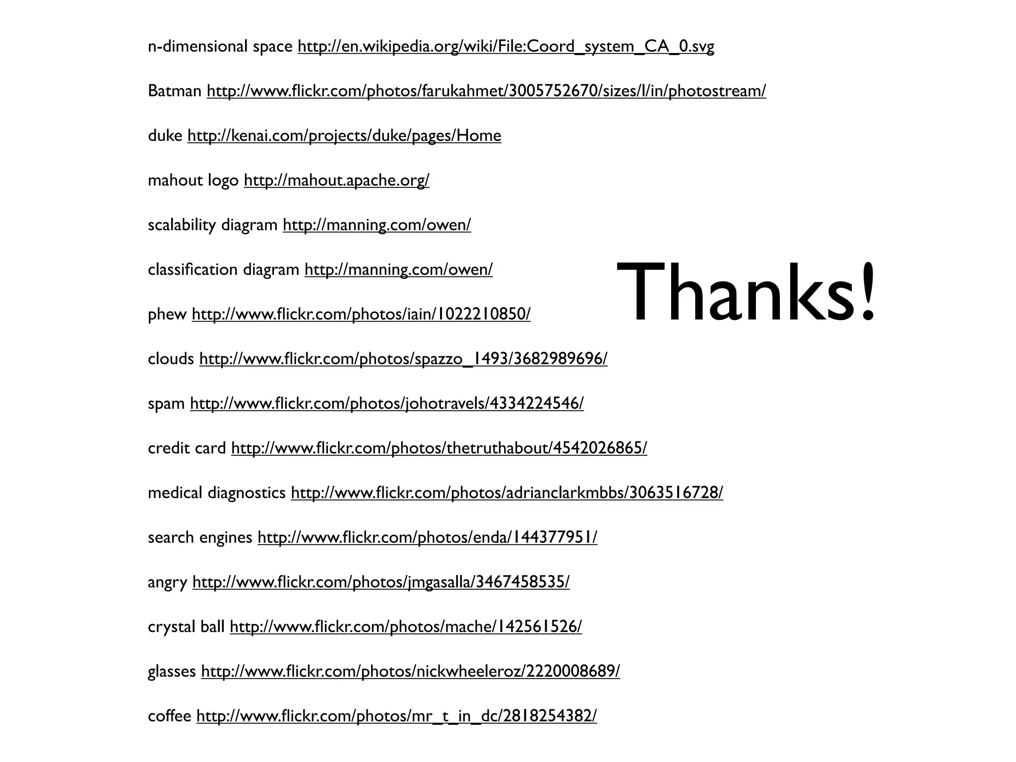 n-dimensional space http://en.wikipedia.org/wiki/File:Coord_system_CA_0.svg

Batman http://www.ﬂickr.com/photos/farukahmet/3005752670/sizes/l/in/photostream/

duke http://kenai.com/projects/duke/pages/Home

mahout logo http://mahout.apache.org/

scalability diagram http://manning.com/owen/




                                                             Thanks!
classiﬁcation diagram http://manning.com/owen/

phew http://www.ﬂickr.com/photos/iain/1022210850/

clouds http://www.ﬂickr.com/photos/spazzo_1493/3682989696/

spam http://www.ﬂickr.com/photos/johotravels/4334224546/

credit card http://www.ﬂickr.com/photos/thetruthabout/4542026865/

medical diagnostics http://www.ﬂickr.com/photos/adrianclarkmbbs/3063516728/

search engines http://www.ﬂickr.com/photos/enda/144377951/

angry http://www.ﬂickr.com/photos/jmgasalla/3467458535/

crystal ball http://www.ﬂickr.com/photos/mache/142561526/

glasses http://www.ﬂickr.com/photos/nickwheeleroz/2220008689/

coffee http://www.ﬂickr.com/photos/mr_t_in_dc/2818254382/
 