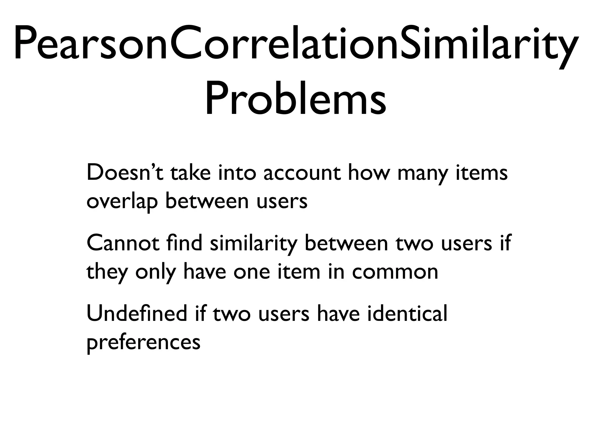PearsonCorrelationSimilarity
        Problems
   Doesn’t take into account how many items
   overlap between users
   Cannot ﬁnd similarity between two users if
   they only have one item in common
   Undeﬁned if two users have identical
   preferences
 