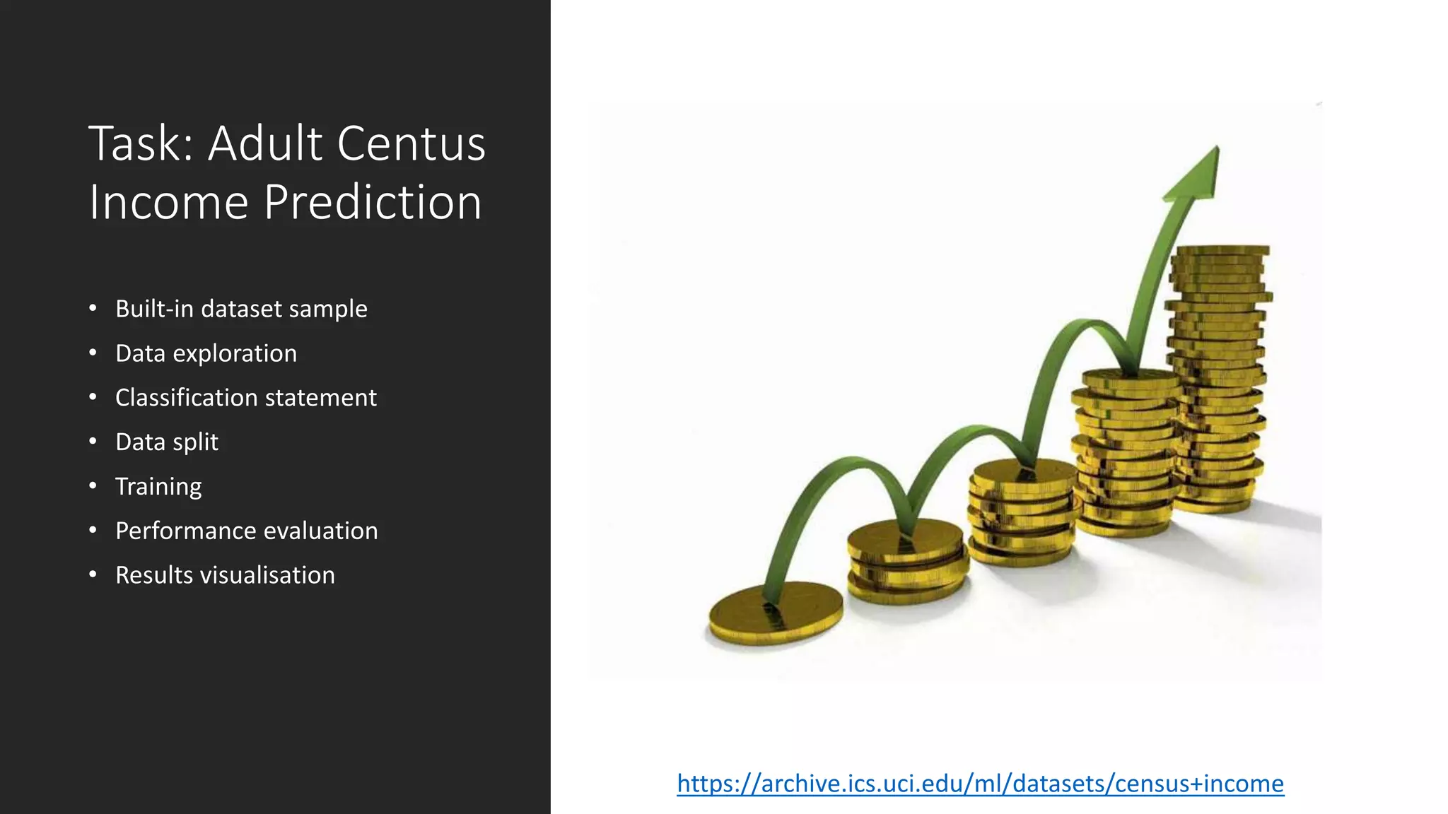 Task: Adult Centus
Income Prediction
• Built-in dataset sample
• Data exploration
• Classification statement
• Data split
• Training
• Performance evaluation
• Results visualisation
https://archive.ics.uci.edu/ml/datasets/census+income
 