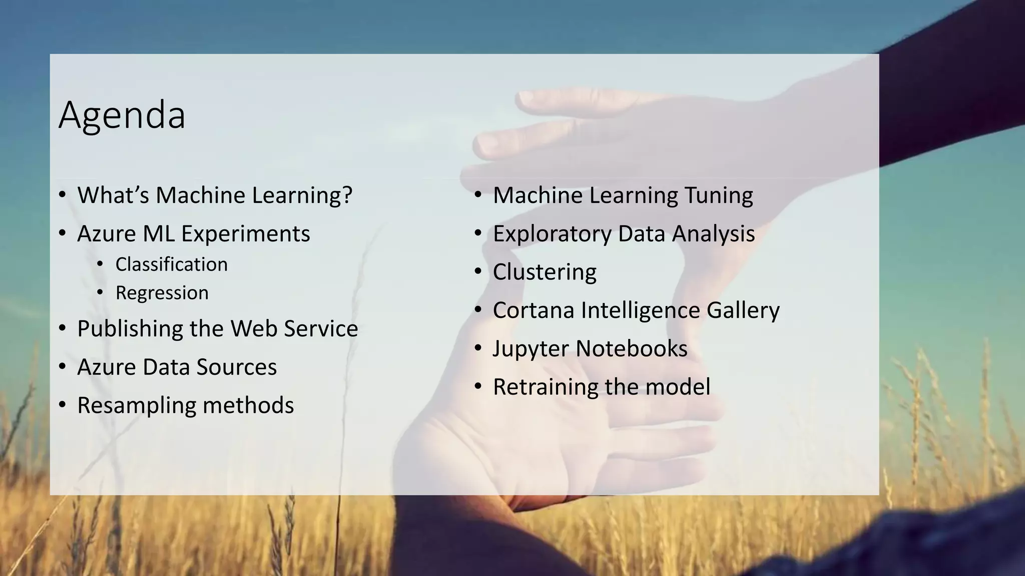 Agenda
• What’s Machine Learning?
• Azure ML Experiments
• Classification
• Regression
• Publishing the Web Service
• Azure Data Sources
• Resampling methods
• Machine Learning Tuning
• Exploratory Data Analysis
• Clustering
• Cortana Intelligence Gallery
• Jupyter Notebooks
• Retraining the model
 