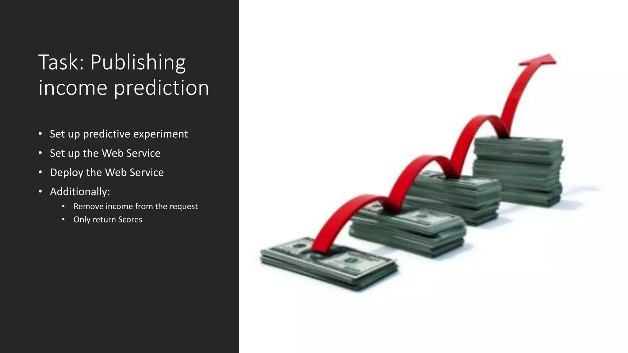 Task: Publishing
income prediction
• Set up predictive experiment
• Set up the Web Service
• Deploy the Web Service
• Additionally:
• Remove income from the request
• Only return Scores
 