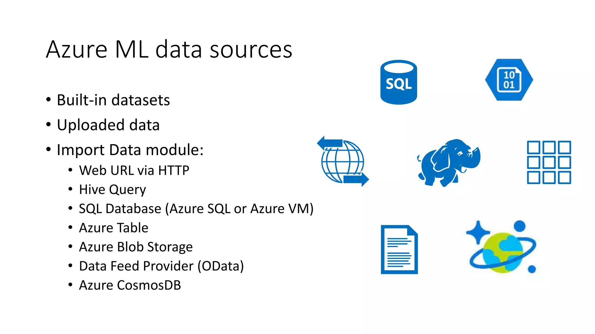 Azure ML data sources
• Built-in datasets
• Uploaded data
• Import Data module:
• Web URL via HTTP
• Hive Query
• SQL Database (Azure SQL or Azure VM)
• Azure Table
• Azure Blob Storage
• Data Feed Provider (OData)
• Azure CosmosDB
 