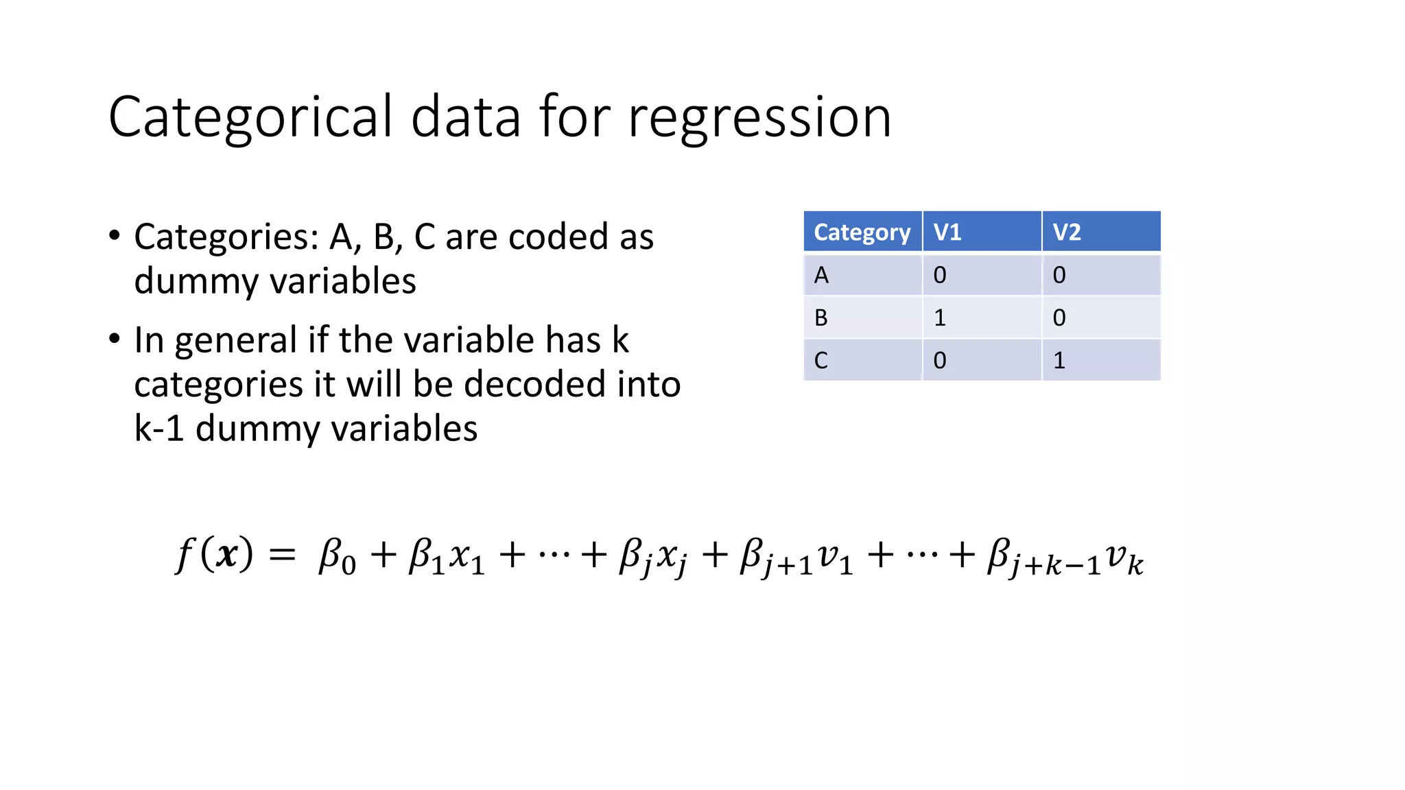 Categorical data for regression
• Categories: A, B, C are coded as
dummy variables
• In general if the variable has k
categories it will be decoded into
k-1 dummy variables
Category V1 V2
A 0 0
B 1 0
C 0 1
𝑓 𝒙 = 𝛽0 + 𝛽1 𝑥1 + ⋯ + 𝛽𝑗 𝑥𝑗 + 𝛽𝑗+1 𝑣1 + ⋯ + 𝛽𝑗+𝑘−1 𝑣 𝑘
 