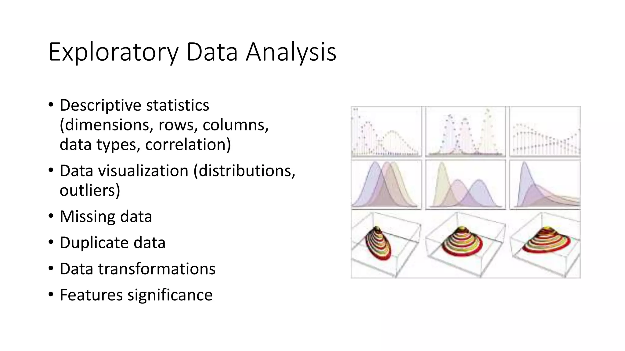 Exploratory Data Analysis
• Descriptive statistics
(dimensions, rows, columns,
data types, correlation)
• Data visualization (distributions,
outliers)
• Missing data
• Duplicate data
• Data transformations
• Features significance
 