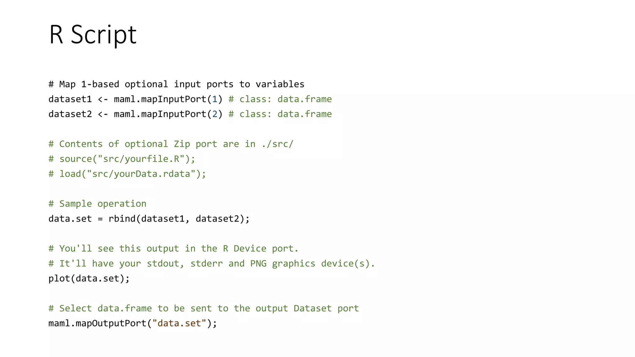 R Script
# Map 1-based optional input ports to variables
dataset1 <- maml.mapInputPort(1) # class: data.frame
dataset2 <- maml.mapInputPort(2) # class: data.frame
# Contents of optional Zip port are in ./src/
# source("src/yourfile.R");
# load("src/yourData.rdata");
# Sample operation
data.set = rbind(dataset1, dataset2);
# You'll see this output in the R Device port.
# It'll have your stdout, stderr and PNG graphics device(s).
plot(data.set);
# Select data.frame to be sent to the output Dataset port
maml.mapOutputPort("data.set");
 
