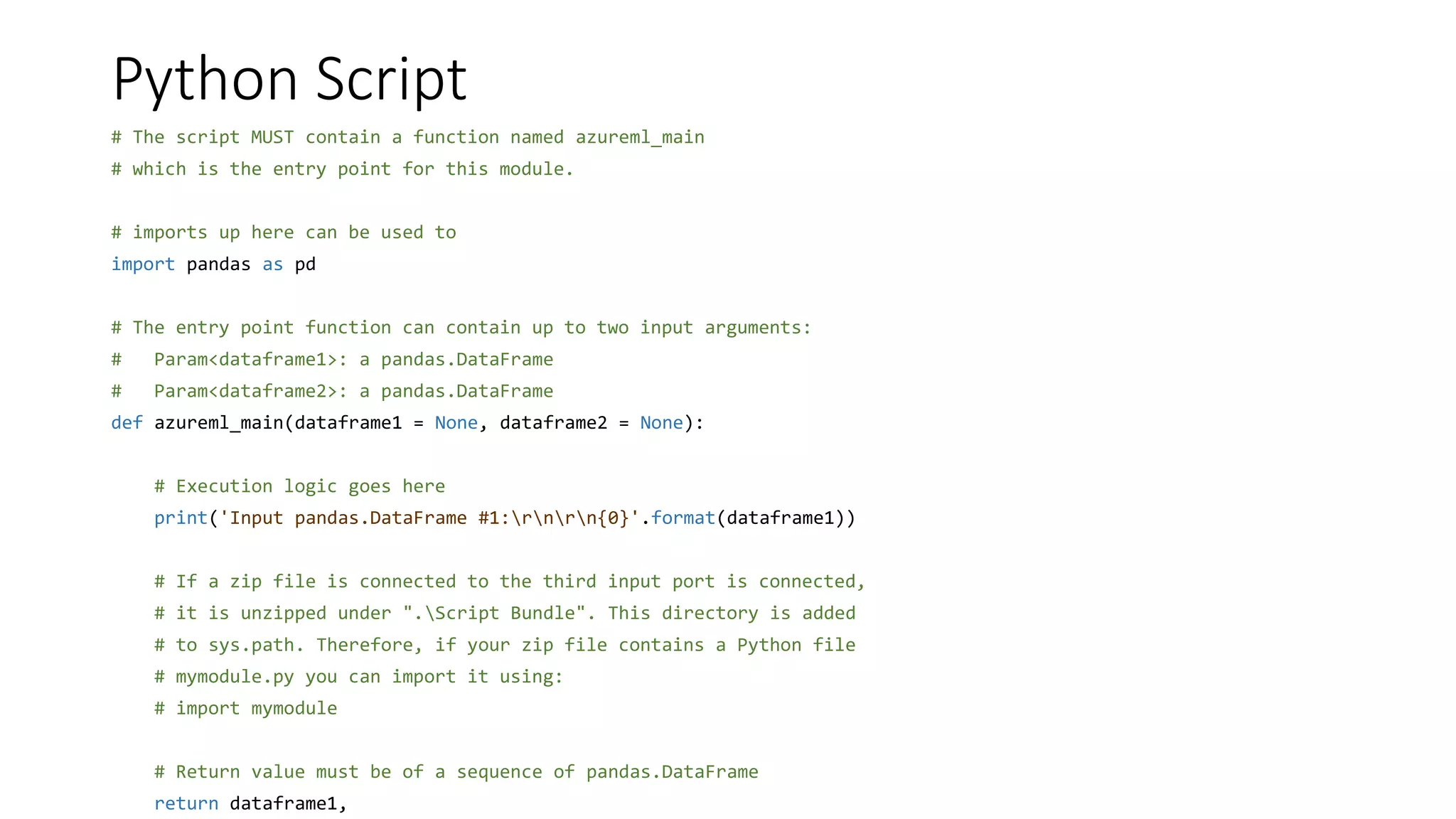 Python Script
# The script MUST contain a function named azureml_main
# which is the entry point for this module.
# imports up here can be used to
import pandas as pd
# The entry point function can contain up to two input arguments:
# Param<dataframe1>: a pandas.DataFrame
# Param<dataframe2>: a pandas.DataFrame
def azureml_main(dataframe1 = None, dataframe2 = None):
# Execution logic goes here
print('Input pandas.DataFrame #1:rnrn{0}'.format(dataframe1))
# If a zip file is connected to the third input port is connected,
# it is unzipped under ".Script Bundle". This directory is added
# to sys.path. Therefore, if your zip file contains a Python file
# mymodule.py you can import it using:
# import mymodule
# Return value must be of a sequence of pandas.DataFrame
return dataframe1,
 