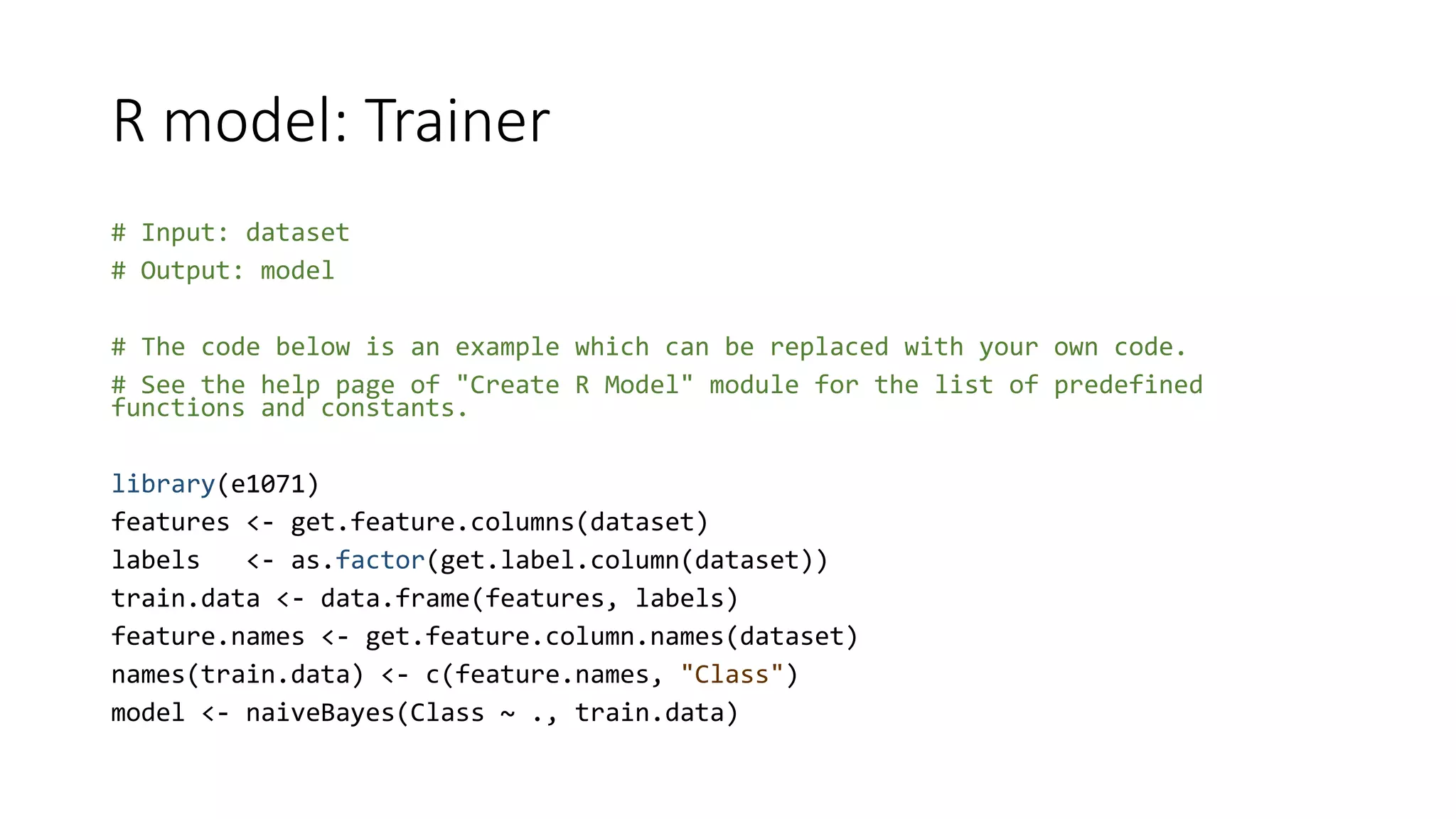 R model: Trainer
# Input: dataset
# Output: model
# The code below is an example which can be replaced with your own code.
# See the help page of "Create R Model" module for the list of predefined
functions and constants.
library(e1071)
features <- get.feature.columns(dataset)
labels <- as.factor(get.label.column(dataset))
train.data <- data.frame(features, labels)
feature.names <- get.feature.column.names(dataset)
names(train.data) <- c(feature.names, "Class")
model <- naiveBayes(Class ~ ., train.data)
 