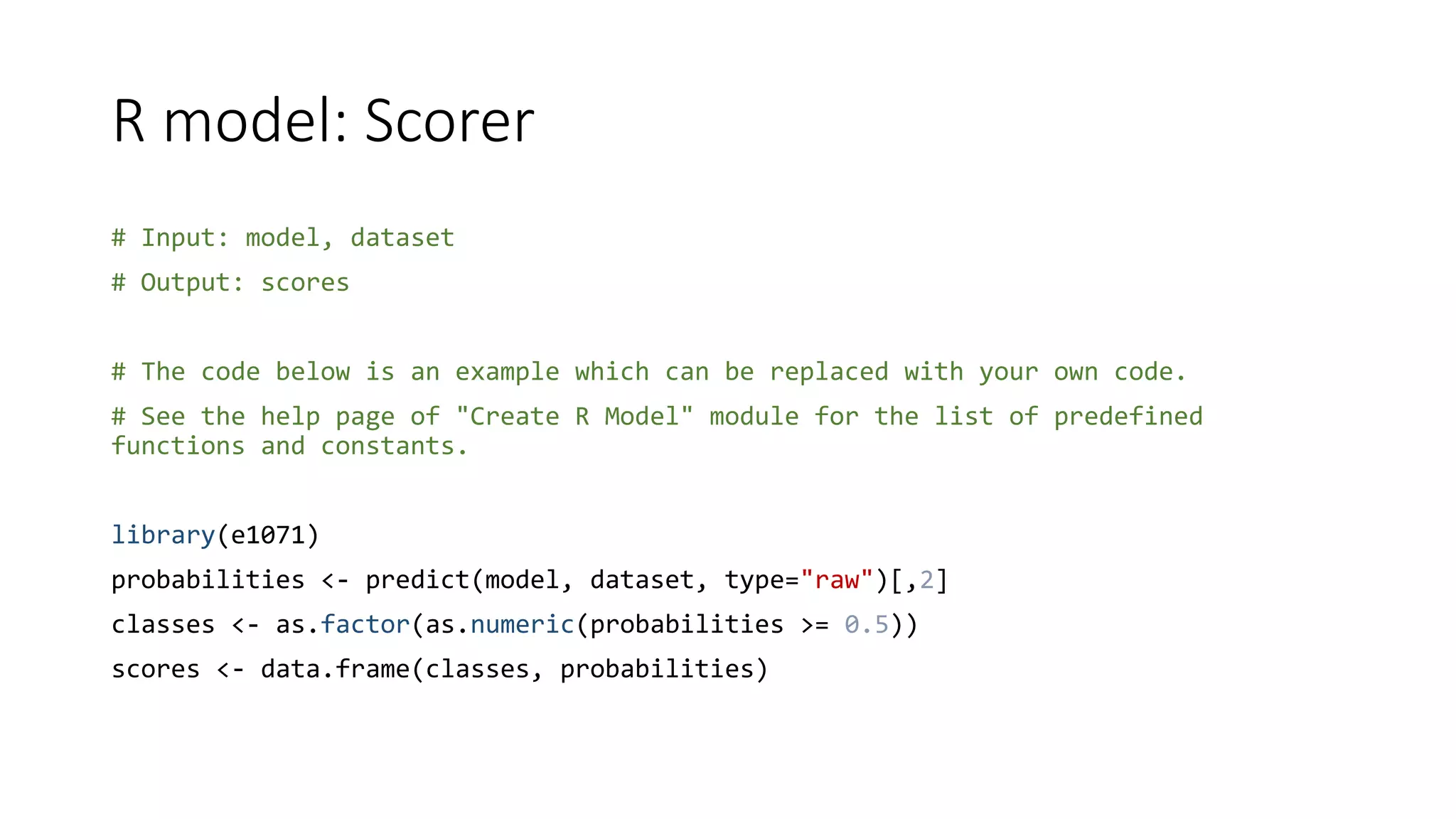R model: Scorer
# Input: model, dataset
# Output: scores
# The code below is an example which can be replaced with your own code.
# See the help page of "Create R Model" module for the list of predefined
functions and constants.
library(e1071)
probabilities <- predict(model, dataset, type="raw")[,2]
classes <- as.factor(as.numeric(probabilities >= 0.5))
scores <- data.frame(classes, probabilities)
 