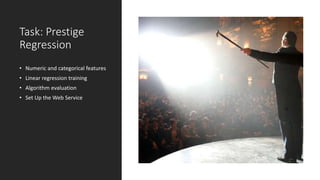 Task: Prestige
Regression
• Numeric and categorical features
• Linear regression training
• Algorithm evaluation
• Set Up the Web Service
 