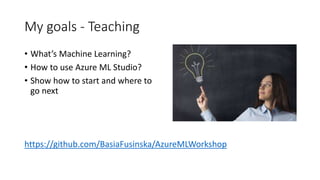 My goals - Teaching
• What’s Machine Learning?
• How to use Azure ML Studio?
• Show how to start and where to
go next
https://github.com/BasiaFusinska/AzureMLWorkshop
 