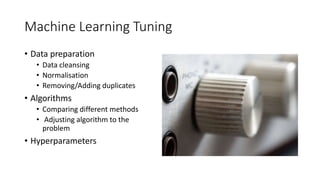 Machine Learning Tuning
• Data preparation
• Data cleansing
• Normalisation
• Removing/Adding duplicates
• Algorithms
• Comparing different methods
• Adjusting algorithm to the
problem
• Hyperparameters
 