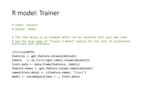 R model: Trainer
# Input: dataset
# Output: model
# The code below is an example which can be replaced with your own code.
# See the help page of "Create R Model" module for the list of predefined
functions and constants.
library(e1071)
features <- get.feature.columns(dataset)
labels <- as.factor(get.label.column(dataset))
train.data <- data.frame(features, labels)
feature.names <- get.feature.column.names(dataset)
names(train.data) <- c(feature.names, "Class")
model <- naiveBayes(Class ~ ., train.data)
 