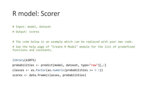 R model: Scorer
# Input: model, dataset
# Output: scores
# The code below is an example which can be replaced with your own code.
# See the help page of "Create R Model" module for the list of predefined
functions and constants.
library(e1071)
probabilities <- predict(model, dataset, type="raw")[,2]
classes <- as.factor(as.numeric(probabilities >= 0.5))
scores <- data.frame(classes, probabilities)
 