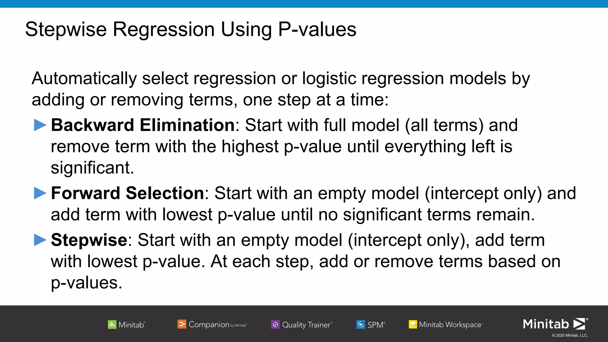 © 2020 Minitab, LLC.
Stepwise Regression Using P-values
Automatically select regression or logistic regression models by
adding or removing terms, one step at a time:
►Backward Elimination: Start with full model (all terms) and
remove term with the highest p-value until everything left is
significant.
►Forward Selection: Start with an empty model (intercept only) and
add term with lowest p-value until no significant terms remain.
►Stepwise: Start with an empty model (intercept only), add term
with lowest p-value. At each step, add or remove terms based on
p-values.
 