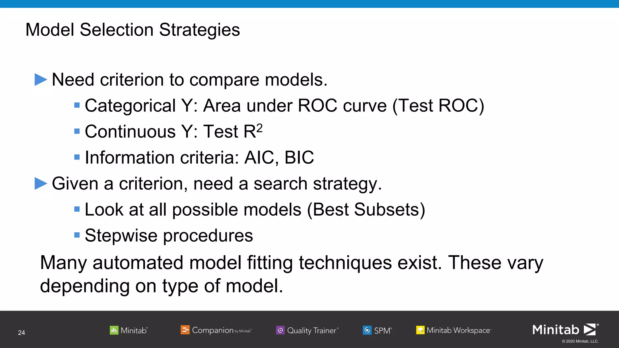 © 2020 Minitab, LLC.
Model Selection Strategies
►Need criterion to compare models.
 Categorical Y: Area under ROC curve (Test ROC)
 Continuous Y: Test R2
 Information criteria: AIC, BIC
►Given a criterion, need a search strategy.
 Look at all possible models (Best Subsets)
 Stepwise procedures
Many automated model fitting techniques exist. These vary
depending on type of model.
24
 