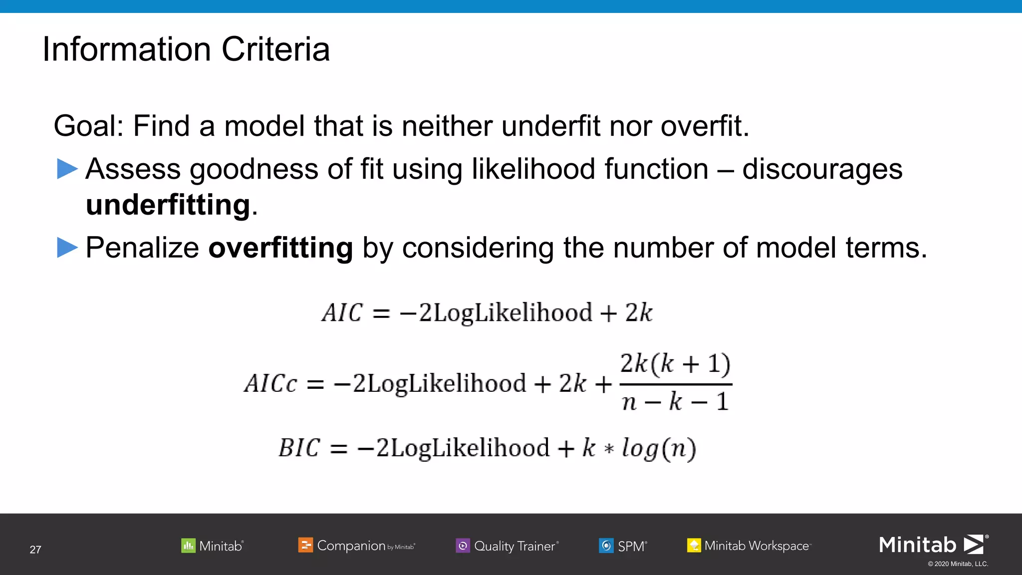 © 2020 Minitab, LLC.
Information Criteria
Goal: Find a model that is neither underfit nor overfit.
►Assess goodness of fit using likelihood function – discourages
underfitting.
►Penalize overfitting by considering the number of model terms.
27
 